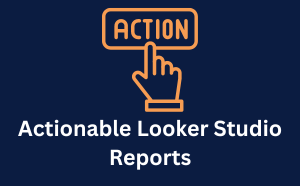 Actionable Looker Studio Reports